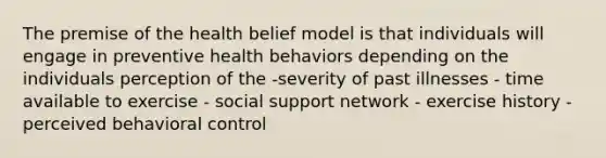 The premise of the health belief model is that individuals will engage in preventive health behaviors depending on the individuals perception of the -severity of past illnesses - time available to exercise - social support network - exercise history - perceived behavioral control