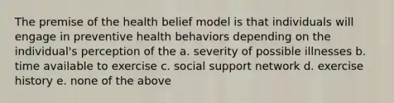 The premise of the health belief model is that individuals will engage in preventive health behaviors depending on the individual's perception of the a. severity of possible illnesses b. time available to exercise c. social support network d. exercise history e. none of the above