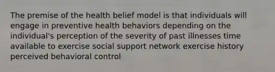 The premise of the health belief model is that individuals will engage in preventive health behaviors depending on the individual's perception of the severity of past illnesses time available to exercise social support network exercise history perceived behavioral control