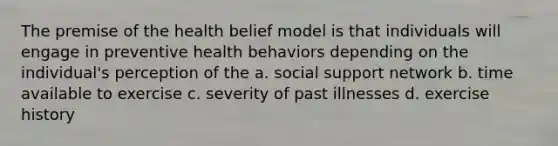 The premise of the health belief model is that individuals will engage in preventive health behaviors depending on the individual's perception of the a. social support network b. time available to exercise c. severity of past illnesses d. exercise history