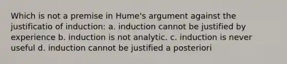 Which is not a premise in Hume's argument against the justificatio of induction: a. induction cannot be justified by experience b. induction is not analytic. c. induction is never useful d. induction cannot be justified a posteriori