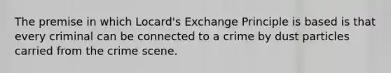 The premise in which Locard's Exchange Principle is based is that every criminal can be connected to a crime by dust particles carried from the crime scene.