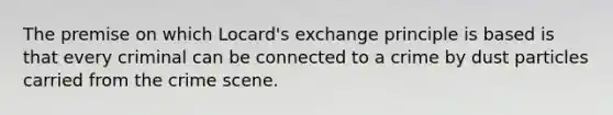 The premise on which Locard's exchange principle is based is that every criminal can be connected to a crime by dust particles carried from the crime scene.