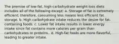 The premise of low-fat, high-carbohydrate weight-loss diets includes all of the following except: a. Storage of fat is extremely efficient; therefore, consuming less means less efficient fat storage. b. High carbohydrate intake reduces the desire for fat-containing foods. c. Lower fat intake results in lower energy intake since fat contains more calories per gram than carbohydrates or proteins.. d. High-fat foods are more flavorful, leading to greater intake.