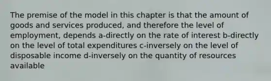 The premise of the model in this chapter is that the amount of goods and services produced, and therefore the level of employment, depends a-directly on the rate of interest b-directly on the level of total expenditures c-inversely on the level of disposable income d-inversely on the quantity of resources available