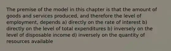 The premise of the model in this chapter is that the amount of goods and services produced, and therefore the level of employment, depends a) directly on the rate of interest b) directly on the level of total expenditures b) inversely on the level of disposable income d) inversely on the quantity of resources available