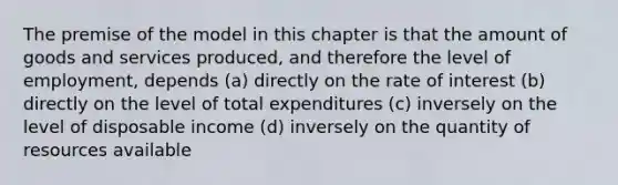 The premise of the model in this chapter is that the amount of goods and services produced, and therefore the level of employment, depends (a) directly on the rate of interest (b) directly on the level of total expenditures (c) inversely on the level of disposable income (d) inversely on the quantity of resources available