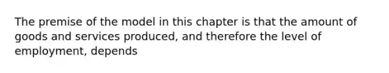 The premise of the model in this chapter is that the amount of goods and services produced, and therefore the level of employment, depends