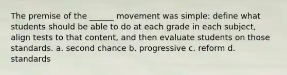 The premise of the ______ movement was simple: define what students should be able to do at each grade in each subject, align tests to that content, and then evaluate students on those standards. a. second chance b. progressive c. reform d. standards