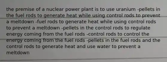 the premise of a nuclear power plant is to use uranium -pellets in the fuel rods to generate heat while using control rods to prevent a meltdown -fuel rods to generate heat while using control rods to prevent a meltdown -pellets in the control rods to regulate energy coming from the fuel rods -control rods to control the energy coming from the fuel rods -pellets in the fuel rods and the control rods to generate heat and use water to prevent a meltdown