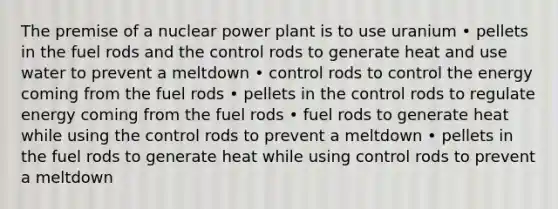 The premise of a nuclear power plant is to use uranium • pellets in the fuel rods and the control rods to generate heat and use water to prevent a meltdown • control rods to control the energy coming from the fuel rods • pellets in the control rods to regulate energy coming from the fuel rods • fuel rods to generate heat while using the control rods to prevent a meltdown • pellets in the fuel rods to generate heat while using control rods to prevent a meltdown