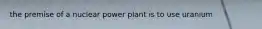 the premise of a nuclear power plant is to use uranium