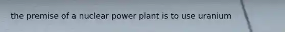 the premise of a nuclear power plant is to use uranium