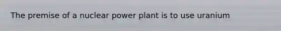 The premise of a nuclear power plant is to use uranium