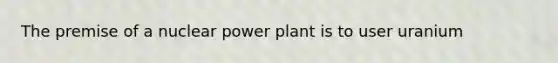 The premise of a nuclear power plant is to user uranium