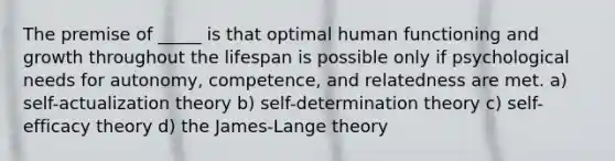 The premise of _____ is that optimal human functioning and growth throughout the lifespan is possible only if psychological needs for autonomy, competence, and relatedness are met. a) self-actualization theory b) self-determination theory c) self-efficacy theory d) the James-Lange theory