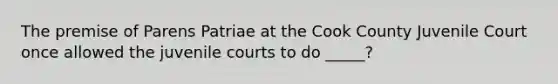 The premise of Parens Patriae at the Cook County Juvenile Court once allowed the juvenile courts to do _____?