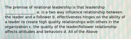 The premise of relational leadership is that leadership ________________. a. is a two way influence relationship between the leader and a follower b. effectiveness hinges on the ability of a leader to create high quality relationships with others in the organization c. the quality of the leader/follower relationship affects attitudes and behaviors d. All of the Above