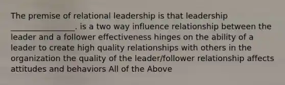 The premise of relational leadership is that leadership ________________. is a two way influence relationship between the leader and a follower effectiveness hinges on the ability of a leader to create high quality relationships with others in the organization the quality of the leader/follower relationship affects attitudes and behaviors All of the Above