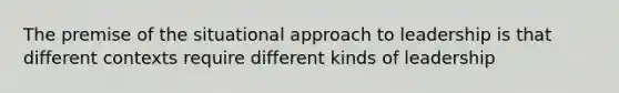 The premise of the situational approach to leadership is that different contexts require different kinds of leadership