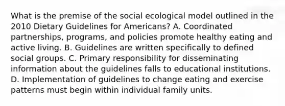 What is the premise of the social ecological model outlined in the 2010 Dietary Guidelines for Americans? A. Coordinated partnerships, programs, and policies promote healthy eating and active living. B. Guidelines are written specifically to defined social groups. C. Primary responsibility for disseminating information about the guidelines falls to educational institutions. D. Implementation of guidelines to change eating and exercise patterns must begin within individual family units.