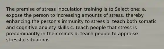 The premise of stress inoculation training is to Select one: a. expose the person to increasing amounts of stress, thereby enhancing the person's immunity to stress b. teach both somatic and cognitive anxiety skills c. teach people that stress is predominantly in their minds d. teach people to appraise stressful situations