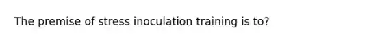 The premise of stress inoculation training is to?