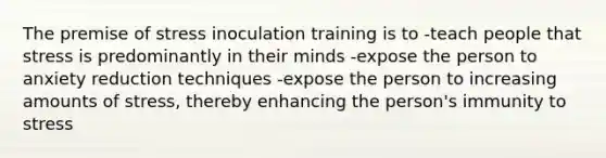 The premise of stress inoculation training is to -teach people that stress is predominantly in their minds -expose the person to anxiety reduction techniques -expose the person to increasing amounts of stress, thereby enhancing the person's immunity to stress