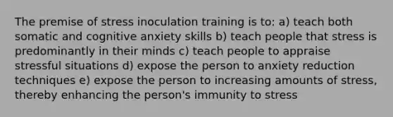 The premise of stress inoculation training is to: a) teach both somatic and cognitive anxiety skills b) teach people that stress is predominantly in their minds c) teach people to appraise stressful situations d) expose the person to anxiety reduction techniques e) expose the person to increasing amounts of stress, thereby enhancing the person's immunity to stress