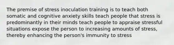 The premise of stress inoculation training is to teach both somatic and cognitive anxiety skills teach people that stress is predominantly in their minds teach people to appraise stressful situations expose the person to increasing amounts of stress, thereby enhancing the person's immunity to stress