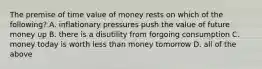 The premise of time value of money rests on which of the following? A. inflationary pressures push the value of future money up B. there is a disutility from forgoing consumption C. money today is worth less than money tomorrow D. all of the above