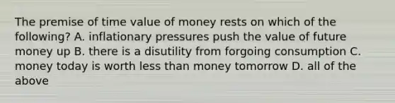 The premise of time value of money rests on which of the following? A. inflationary pressures push the value of future money up B. there is a disutility from forgoing consumption C. money today is worth less than money tomorrow D. all of the above