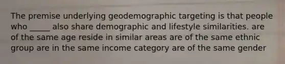 The premise underlying geodemographic targeting is that people who _____ also share demographic and lifestyle similarities. are of the same age reside in similar areas are of the same ethnic group are in the same income category are of the same gender