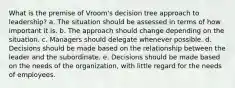 What is the premise of Vroom's decision tree approach to leadership? a. The situation should be assessed in terms of how important it is. b. The approach should change depending on the situation. c. Managers should delegate whenever possible. d. Decisions should be made based on the relationship between the leader and the subordinate. e. Decisions should be made based on the needs of the organization, with little regard for the needs of employees.