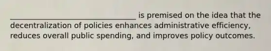 _________________________________ is premised on the idea that the decentralization of policies enhances administrative efficiency, reduces overall public spending, and improves policy outcomes.