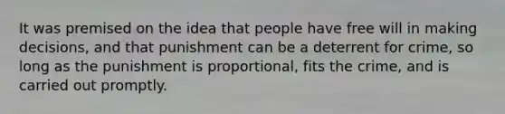 It was premised on the idea that people have free will in making decisions, and that punishment can be a deterrent for crime, so long as the punishment is proportional, fits the crime, and is carried out promptly.