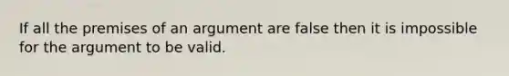 If all the premises of an argument are false then it is impossible for the argument to be valid.