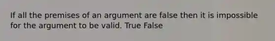 If all the premises of an argument are false then it is impossible for the argument to be valid. True False