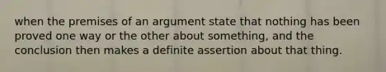 when the premises of an argument state that nothing has been proved one way or the other about something, and the conclusion then makes a definite assertion about that thing.