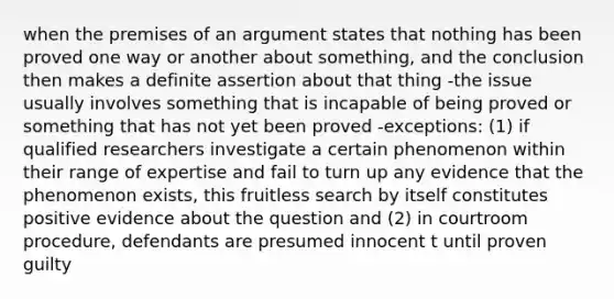 when the premises of an argument states that nothing has been proved one way or another about something, and the conclusion then makes a definite assertion about that thing -the issue usually involves something that is incapable of being proved or something that has not yet been proved -exceptions: (1) if qualified researchers investigate a certain phenomenon within their range of expertise and fail to turn up any evidence that the phenomenon exists, this fruitless search by itself constitutes positive evidence about the question and (2) in courtroom procedure, defendants are presumed innocent t until proven guilty