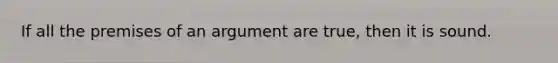 If all the premises of an argument are true, then it is sound.