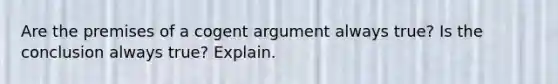 Are the premises of a cogent argument always true? Is the conclusion always true? Explain.