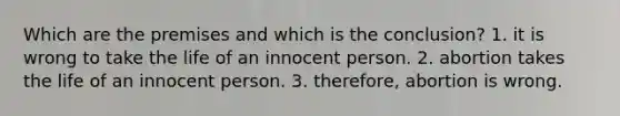 Which are the premises and which is the conclusion? 1. it is wrong to take the life of an innocent person. 2. abortion takes the life of an innocent person. 3. therefore, abortion is wrong.