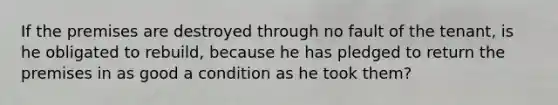 If the premises are destroyed through no fault of the tenant, is he obligated to rebuild, because he has pledged to return the premises in as good a condition as he took them?