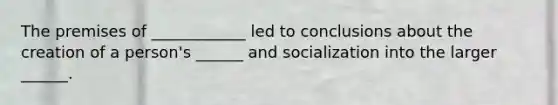 The premises of ____________ led to conclusions about the creation of a person's ______ and socialization into the larger ______.