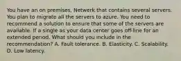 You have an on premises, Netwerk that contains several servers. You plan to migrate all the servers to azure. You need to recommend a solution to ensure that some of the servers are available. If a single as your data center goes off-line for an extended period. What should you include in the recommendation? A. Fault tolerance. B. Elasticity. C. Scalability. D. Low latency.