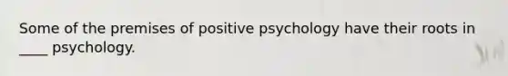 Some of the premises of positive psychology have their roots in ____ psychology.