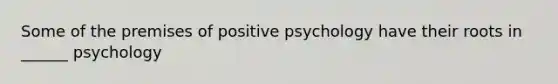 Some of the premises of positive psychology have their roots in ______ psychology