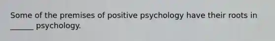 Some of the premises of positive psychology have their roots in ______ psychology.