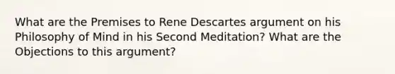 What are the Premises to Rene Descartes argument on his Philosophy of Mind in his Second Meditation? What are the Objections to this argument?